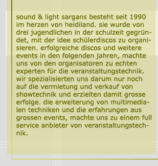 sound & light sargans besteht seit 1990 im herzen von heidiland. sie wurde von drei jugendlichen in der schulzeit gegrndet, mit der idee schülerdiscos zu organisieren. erfolgreiche discos und weitere events in den folgenden jahren, machte uns von den organisatoren zu echten experten fr die veranstaltungstechnik. wir spezialisierten uns darum nur noch auf die vermietung und verkauf von showtechnik und erzielten damit grosse erfolge. die erweiterung von multimedialen techniken und die erfahrungen aus grossen events, machte uns zu einem full service anbieter von veranstaltungstechnik.