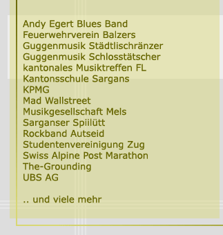 Andy Egert Blues Band, Feuerwehrverein Balzers, Guggenmusik Städtlischränzer, Guggenmusik Schlosstätscher, kantonales Musiktreffen FL, Kantonschule Sargans, KPMG, Mad Wallstreet, Musikgesellschaft Mels, Sarganser Spiilütt, Rockband Autseid, Studentenvereinigung Zug, Swiss Alpine Post Marathon, The-Grounding, UBS AG ... und viele mehr