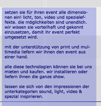 setzen sie für ihren event alle dimensionen ein! licht, ton, video und spezialeffete. die möglichkeiten sind unendlich. wir wissen sie vorteilhaft und gekonnt einzusetzen, damit ihr event perfekt umgesetzt wird. mit der unterstützung von print und multimedia liefern wir ihnen den event aus einer hand. alle diese technologien können sie bei uns mieten und kaufen. wir installieren oder liefern ihnen die ganze show. lassen sie sich von den impressionen der unterkategorien sound, light, video und spezial inspirieren.